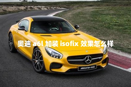 奥迪 a6l 加装 isofix 效果怎么样