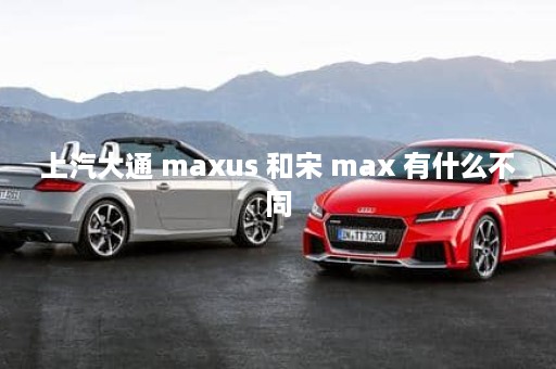 上汽大通 maxus 和宋 max 有什么不同