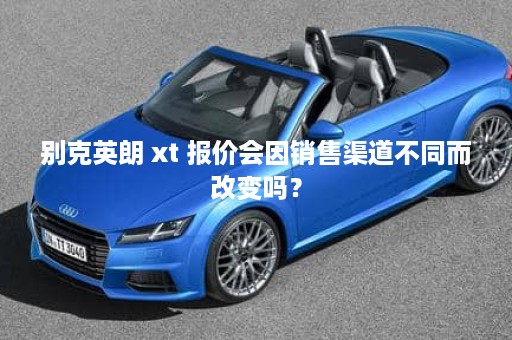 别克英朗 xt 报价会因销售渠道不同而改变吗？