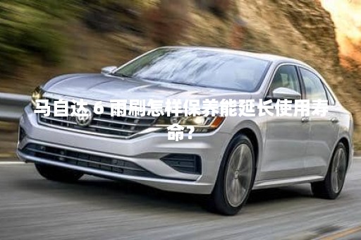 马自达 6 雨刷怎样保养能延长使用寿命？